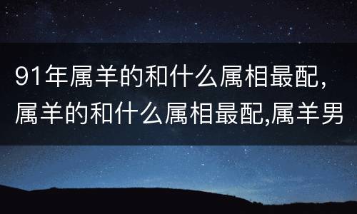91年属羊的和什么属相最配，属羊的和什么属相最配,属羊男的和