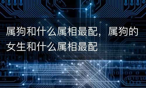 属狗和什么属相最配，属狗的女生和什么属相最配
