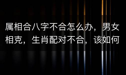 属相合八字不合怎么办，男女相克，生肖配对不合，该如何化解？