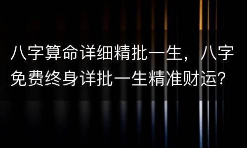 八字算命详细精批一生，八字免费终身详批一生精准财运？