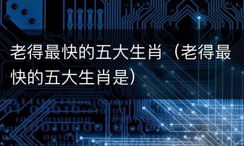 老得最快的五大生肖（老得最快的五大生肖是）