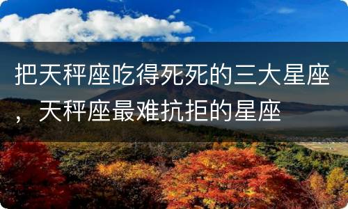 把天秤座吃得死死的三大星座，天秤座最难抗拒的星座