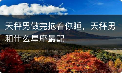 天秤男做完抱着你睡，天秤男和什么星座最配
