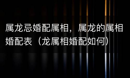 属龙忌婚配属相，属龙的属相婚配表（龙属相婚配如何）