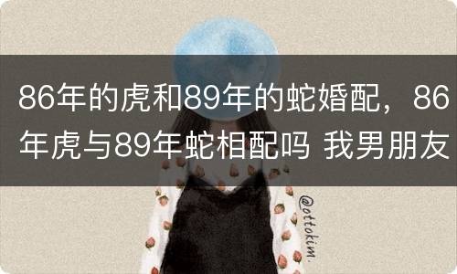 86年的虎和89年的蛇婚配，86年虎与89年蛇相配吗 我男朋友1986