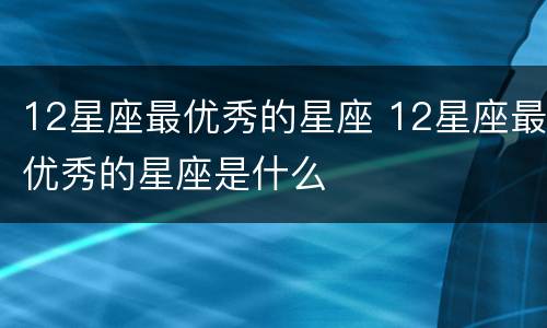 12星座最优秀的星座 12星座最优秀的星座是什么