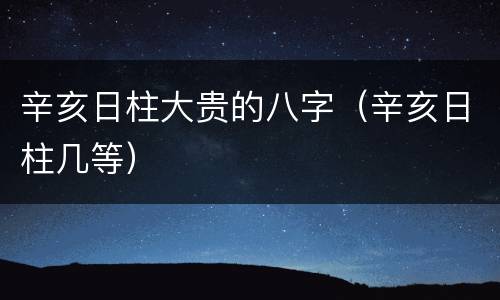辛亥日柱大贵的八字（辛亥日柱几等）
