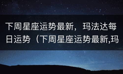 下周星座运势最新，玛法达每日运势（下周星座运势最新,玛法达每日运势）