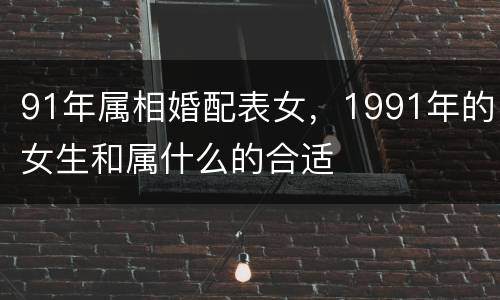 91年属相婚配表女，1991年的女生和属什么的合适