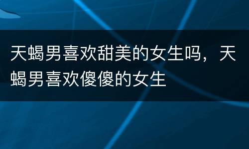 天蝎男喜欢甜美的女生吗，天蝎男喜欢傻傻的女生