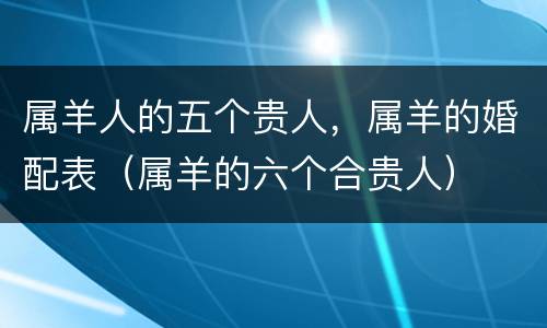 属羊人的五个贵人，属羊的婚配表（属羊的六个合贵人）