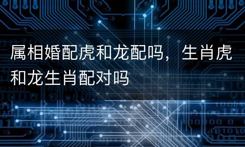 属相婚配虎和龙配吗，生肖虎和龙生肖配对吗