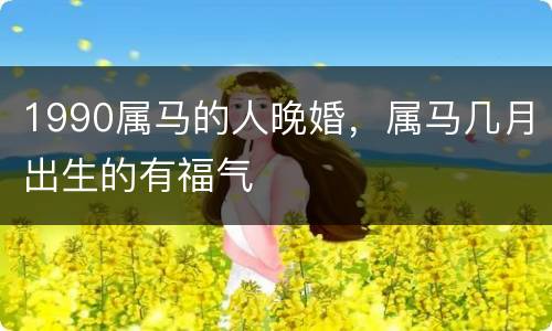 1990属马的人晚婚，属马几月出生的有福气