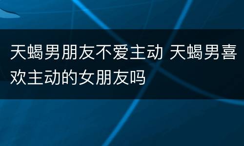 天蝎男朋友不爱主动 天蝎男喜欢主动的女朋友吗