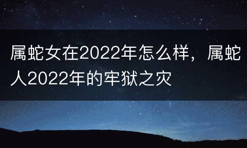 属蛇女在2022年怎么样，属蛇人2022年的牢狱之灾