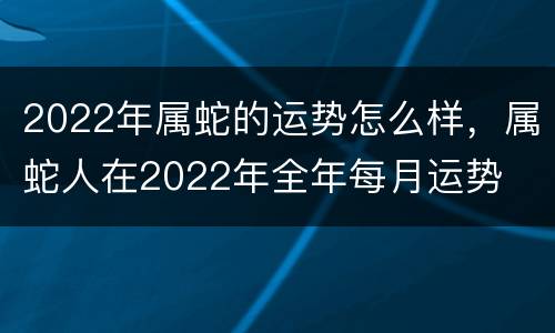 2022年属蛇的运势怎么样，属蛇人在2022年全年每月运势