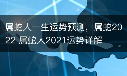 属蛇人一生运势预测，属蛇2022 属蛇人2021运势详解