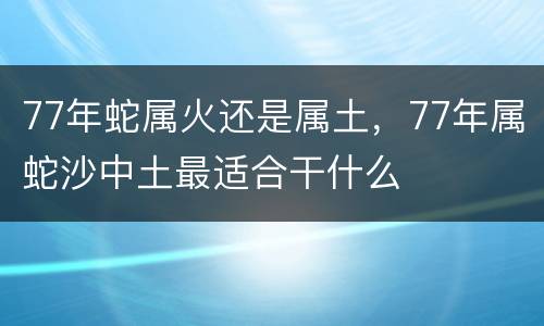 77年蛇属火还是属土，77年属蛇沙中土最适合干什么