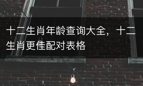 十二生肖年龄查询大全，十二生肖更佳配对表格