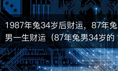 1987年兔34岁后财运，87年兔男一生财运（87年兔男34岁的财运）