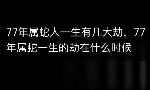 77年属蛇人一生有几大劫，77年属蛇一生的劫在什么时候
