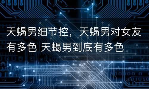 天蝎男细节控，天蝎男对女友有多色 天蝎男到底有多色