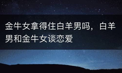 金牛女拿得住白羊男吗，白羊男和金牛女谈恋爱