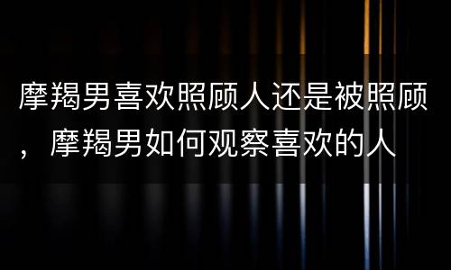 摩羯男喜欢照顾人还是被照顾，摩羯男如何观察喜欢的人