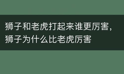狮子和老虎打起来谁更厉害，狮子为什么比老虎厉害