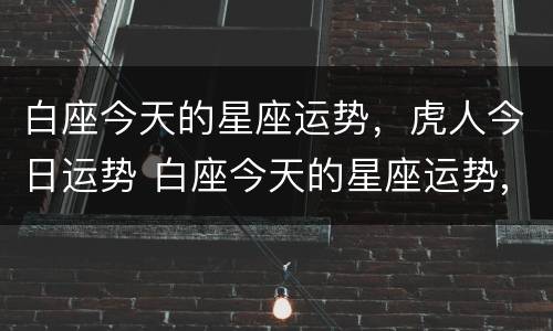 白座今天的星座运势，虎人今日运势 白座今天的星座运势,虎人今日运势