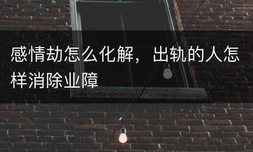感情劫怎么化解，出轨的人怎样消除业障