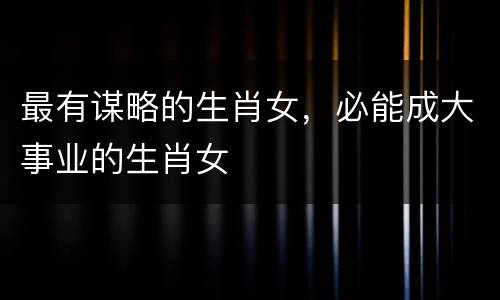 最有谋略的生肖女，必能成大事业的生肖女