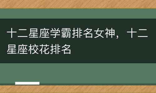 十二星座学霸排名女神，十二星座校花排名