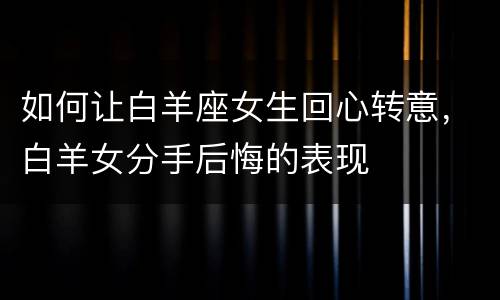 如何让白羊座女生回心转意，白羊女分手后悔的表现