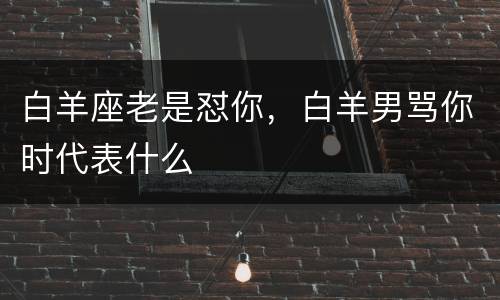 白羊座老是怼你，白羊男骂你时代表什么