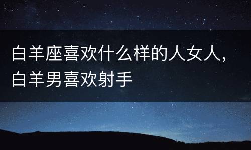白羊座喜欢什么样的人女人，白羊男喜欢射手