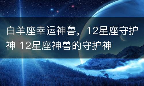 白羊座幸运神兽，12星座守护神 12星座神兽的守护神