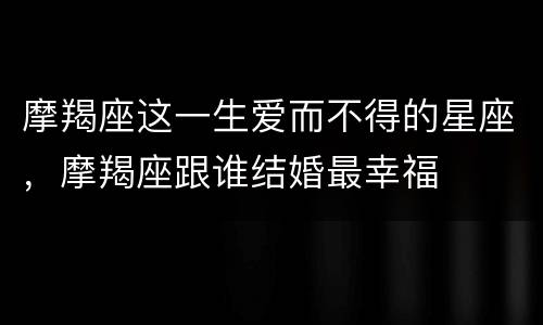 摩羯座这一生爱而不得的星座，摩羯座跟谁结婚最幸福