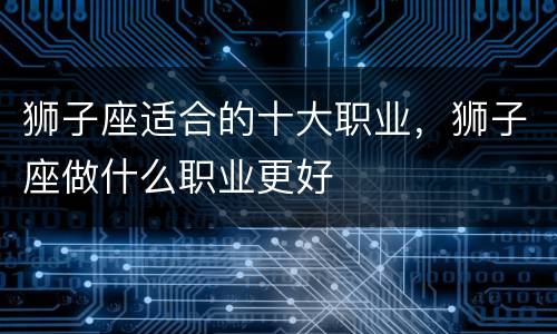 狮子座适合的十大职业，狮子座做什么职业更好