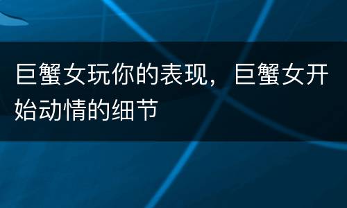 巨蟹女玩你的表现，巨蟹女开始动情的细节