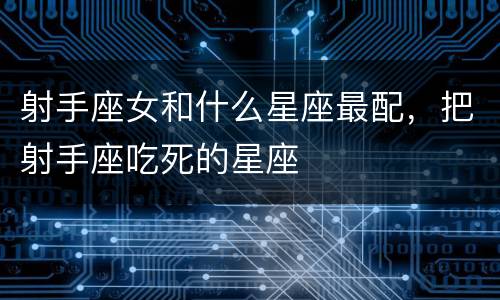 射手座女和什么星座最配，把射手座吃死的星座
