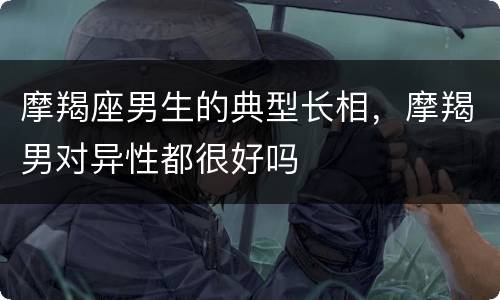 摩羯座男生的典型长相，摩羯男对异性都很好吗