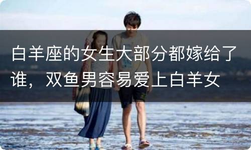 白羊座的女生大部分都嫁给了谁，双鱼男容易爱上白羊女