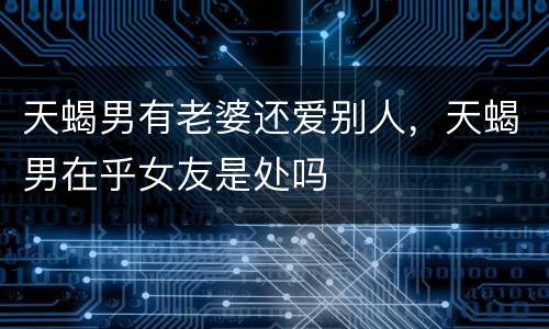 天蝎男有老婆还爱别人，天蝎男在乎女友是处吗