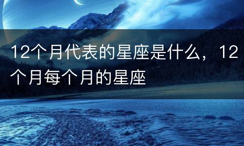 12个月代表的星座是什么，12个月每个月的星座