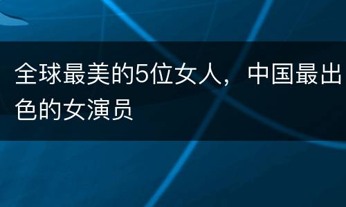 全球最美的5位女人，中国最出色的女演员