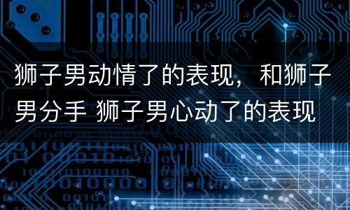 狮子男动情了的表现，和狮子男分手 狮子男心动了的表现