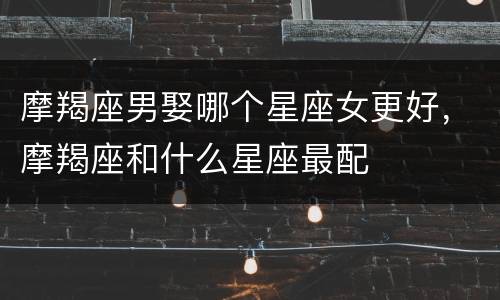 摩羯座男娶哪个星座女更好，摩羯座和什么星座最配