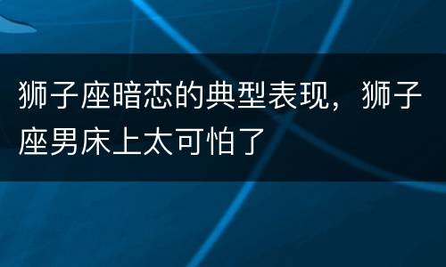 狮子座暗恋的典型表现，狮子座男床上太可怕了