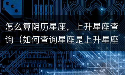 怎么算阴历星座，上升星座查询（如何查询星座是上升星座）
